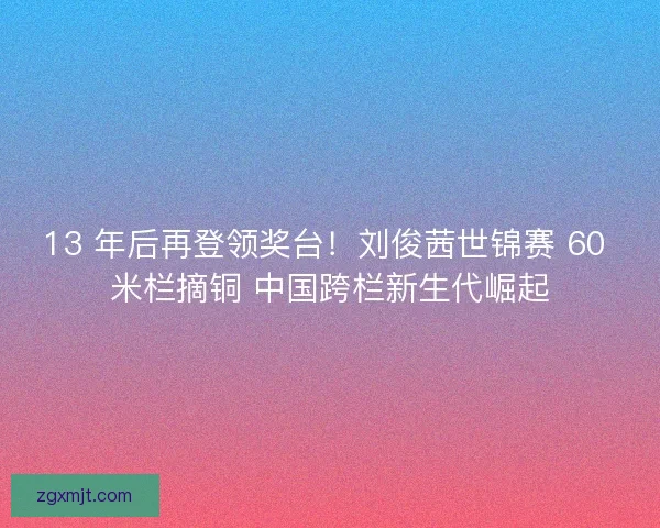 13 年后再登领奖台！刘俊茜世锦赛 60 米栏摘铜 中国跨栏新生代崛起