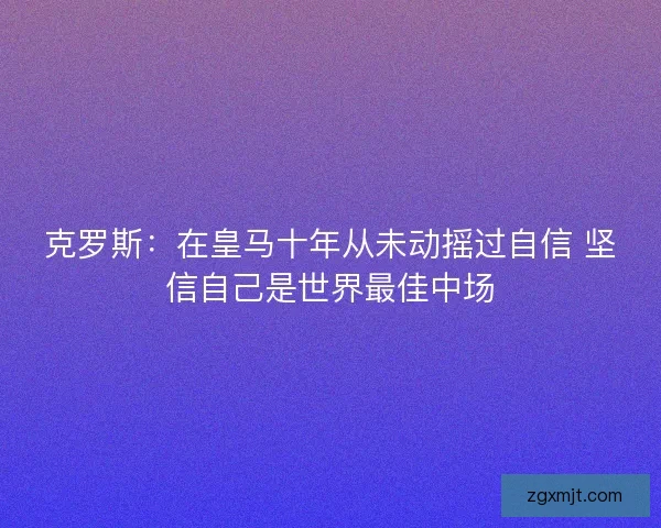 克罗斯：在皇马十年从未动摇过自信 坚信自己是世界最佳中场